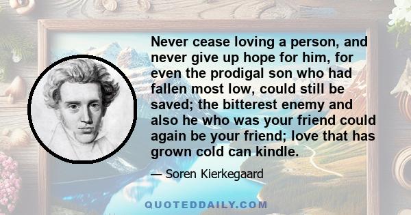 Never cease loving a person, and never give up hope for him, for even the prodigal son who had fallen most low, could still be saved; the bitterest enemy and also he who was your friend could again be your friend; love