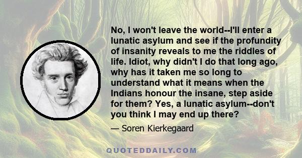 No, I won't leave the world--I'll enter a lunatic asylum and see if the profundity of insanity reveals to me the riddles of life. Idiot, why didn't I do that long ago, why has it taken me so long to understand what it