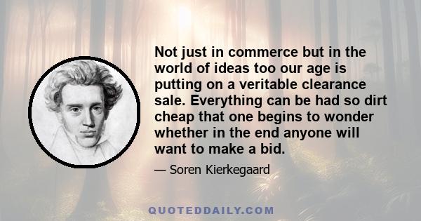 Not just in commerce but in the world of ideas too our age is putting on a veritable clearance sale. Everything can be had so dirt cheap that one begins to wonder whether in the end anyone will want to make a bid.