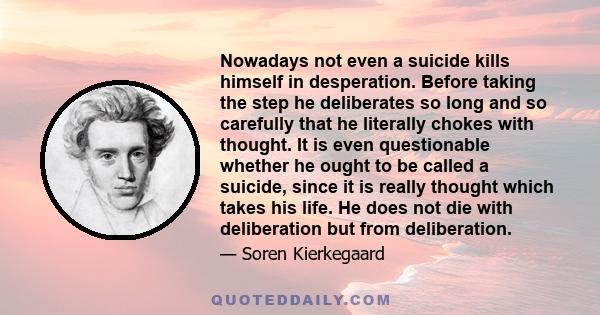 Nowadays not even a suicide kills himself in desperation. Before taking the step he deliberates so long and so carefully that he literally chokes with thought. It is even questionable whether he ought to be called a