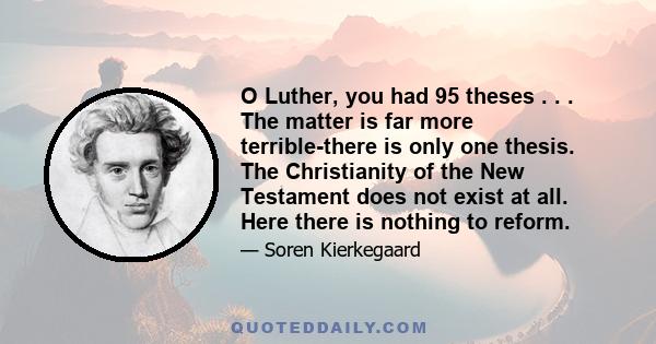 O Luther, you had 95 theses . . . The matter is far more terrible-there is only one thesis. The Christianity of the New Testament does not exist at all. Here there is nothing to reform.