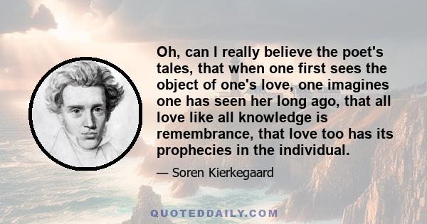 Oh, can I really believe the poet's tales, that when one first sees the object of one's love, one imagines one has seen her long ago, that all love like all knowledge is remembrance, that love too has its prophecies in