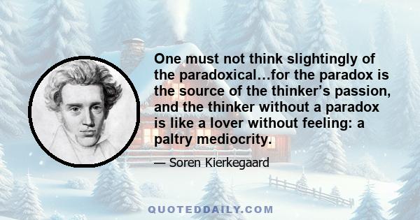 One must not think slightingly of the paradoxical…for the paradox is the source of the thinker’s passion, and the thinker without a paradox is like a lover without feeling: a paltry mediocrity.