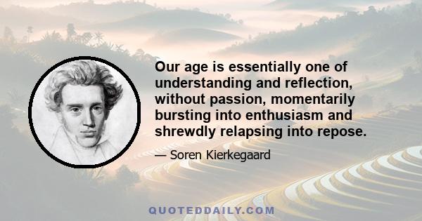 Our age is essentially one of understanding and reflection, without passion, momentarily bursting into enthusiasm and shrewdly relapsing into repose.