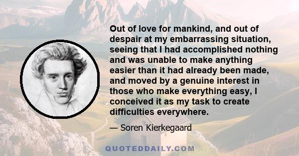 Out of love for mankind, and out of despair at my embarrassing situation, seeing that I had accomplished nothing and was unable to make anything easier than it had already been made, and moved by a genuine interest in