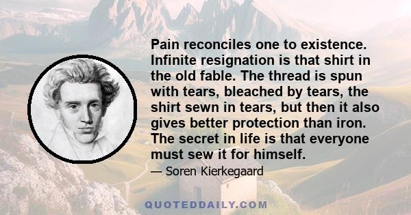 Pain reconciles one to existence. Infinite resignation is that shirt in the old fable. The thread is spun with tears, bleached by tears, the shirt sewn in tears, but then it also gives better protection than iron. The