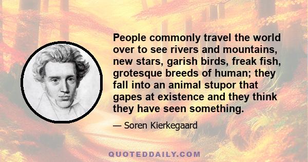 People commonly travel the world over to see rivers and mountains, new stars, garish birds, freak fish, grotesque breeds of human; they fall into an animal stupor that gapes at existence and they think they have seen