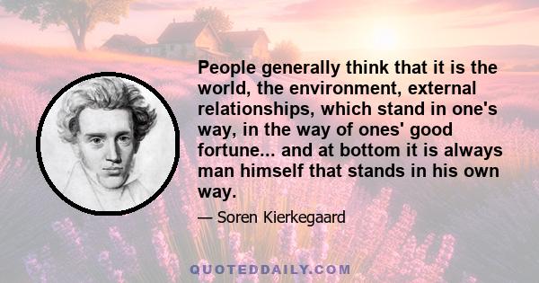 People generally think that it is the world, the environment, external relationships, which stand in one's way, in the way of ones' good fortune... and at bottom it is always man himself that stands in his own way.