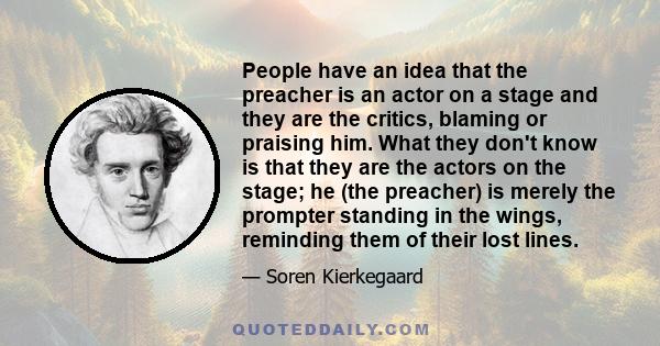 People have an idea that the preacher is an actor on a stage and they are the critics, blaming or praising him. What they don't know is that they are the actors on the stage; he (the preacher) is merely the prompter