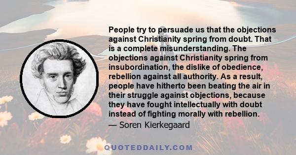 People try to persuade us that the objections against Christianity spring from doubt. That is a complete misunderstanding. The objections against Christianity spring from insubordination, the dislike of obedience,