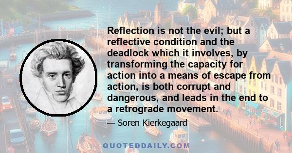 Reflection is not the evil; but a reflective condition and the deadlock which it involves, by transforming the capacity for action into a means of escape from action, is both corrupt and dangerous, and leads in the end