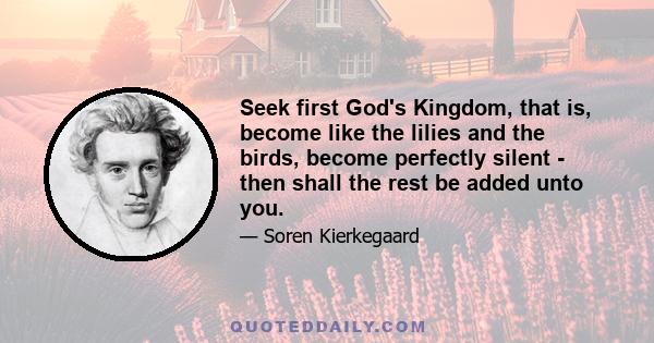 Seek first God's Kingdom, that is, become like the lilies and the birds, become perfectly silent - then shall the rest be added unto you.