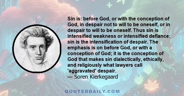 Sin is: before God, or with the conception of God, in despair not to will to be oneself, or in despair to will to be oneself. Thus sin is intensified weakness or intensified defiance: sin is the intensification of