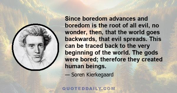 Since boredom advances and boredom is the root of all evil, no wonder, then, that the world goes backwards, that evil spreads. This can be traced back to the very beginning of the world. The gods were bored; therefore