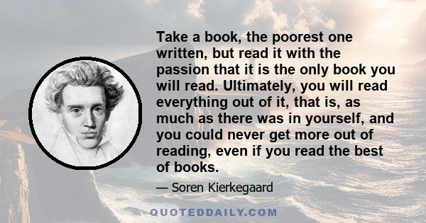 Take a book, the poorest one written, but read it with the passion that it is the only book you will read. Ultimately, you will read everything out of it, that is, as much as there was in yourself, and you could never