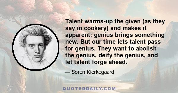 Talent warms-up the given (as they say in cookery) and makes it apparent; genius brings something new. But our time lets talent pass for genius. They want to abolish the genius, deify the genius, and let talent forge