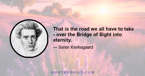 That is the road we all have to take - over the Bridge of Sight into eternity.