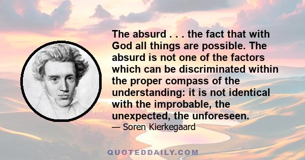 The absurd . . . the fact that with God all things are possible. The absurd is not one of the factors which can be discriminated within the proper compass of the understanding: it is not identical with the improbable,