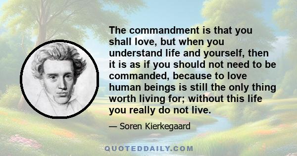 The commandment is that you shall love, but when you understand life and yourself, then it is as if you should not need to be commanded, because to love human beings is still the only thing worth living for; without