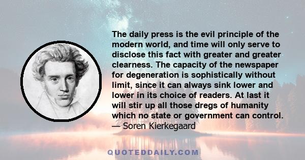 The daily press is the evil principle of the modern world, and time will only serve to disclose this fact with greater and greater clearness. The capacity of the newspaper for degeneration is sophistically without