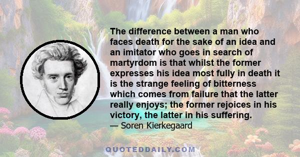 The difference between a man who faces death for the sake of an idea and an imitator who goes in search of martyrdom is that whilst the former expresses his idea most fully in death it is the strange feeling of