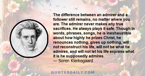 The difference between an admirer and a follower still remains, no matter where you are. The admirer never makes any true sacrifices. He always plays it safe. Though in words, phrases, songs, he is inexhaustible about