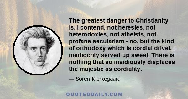 The greatest danger to Christianity is, I contend, not heresies, not heterodoxies, not atheists, not profane secularism - no, but the kind of orthodoxy which is cordial drivel, mediocrity served up sweet. There is