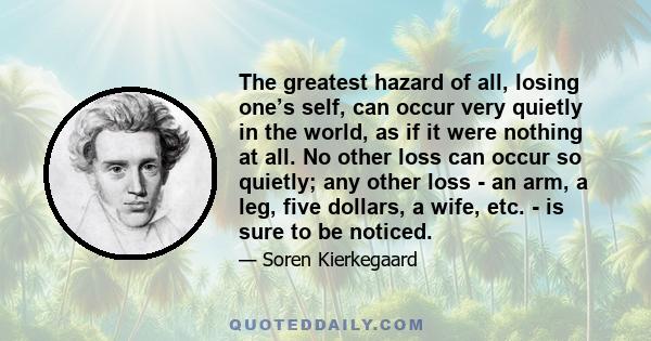 The greatest hazard of all, losing one’s self, can occur very quietly in the world, as if it were nothing at all. No other loss can occur so quietly; any other loss - an arm, a leg, five dollars, a wife, etc. - is sure