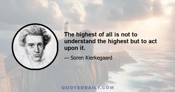 The highest of all is not to understand the highest but to act upon it.