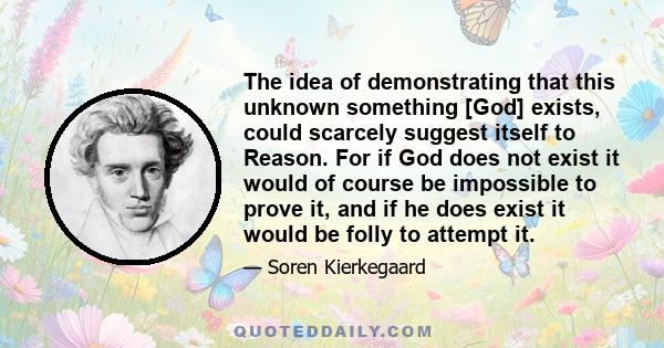 The idea of demonstrating that this unknown something [God] exists, could scarcely suggest itself to Reason. For if God does not exist it would of course be impossible to prove it, and if he does exist it would be folly 