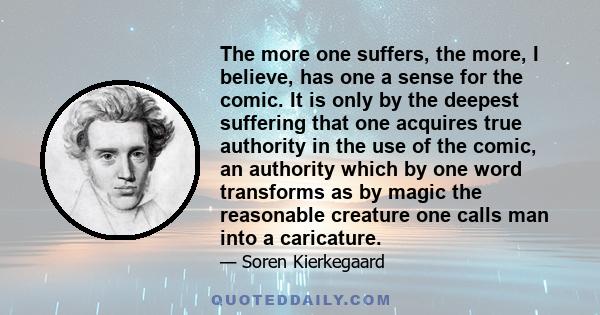 The more one suffers, the more, I believe, has one a sense for the comic. It is only by the deepest suffering that one acquires true authority in the use of the comic, an authority which by one word transforms as by