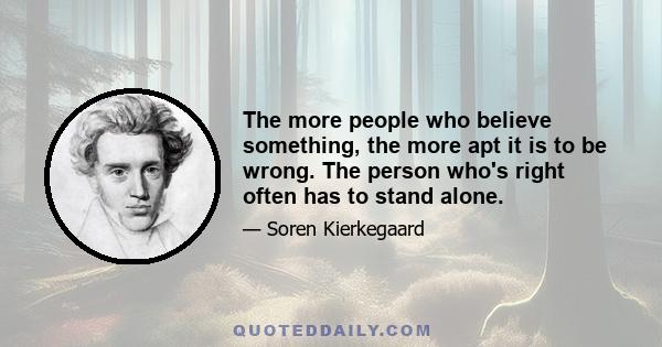 The more people who believe something, the more apt it is to be wrong. The person who's right often has to stand alone.