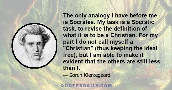 The only analogy I have before me is Socrates. My task is a Socratic task, to revise the definition of what it is to be a Christian. For my part I do not call myself a Christian (thus keeping the ideal free), but I am