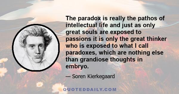 The paradox is really the pathos of intellectual life and just as only great souls are exposed to passions it is only the great thinker who is exposed to what I call paradoxes, which are nothing else than grandiose