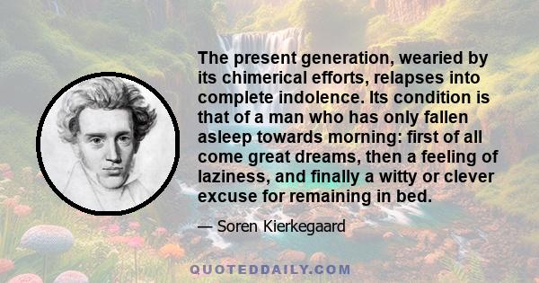 The present generation, wearied by its chimerical efforts, relapses into complete indolence. Its condition is that of a man who has only fallen asleep towards morning: first of all come great dreams, then a feeling of