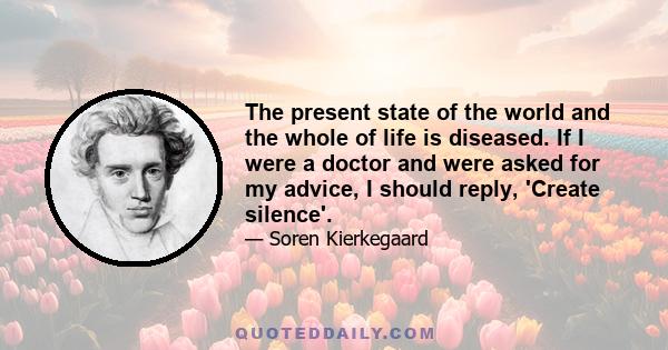 The present state of the world and the whole of life is diseased. If I were a doctor and were asked for my advice, I should reply, 'Create silence'.