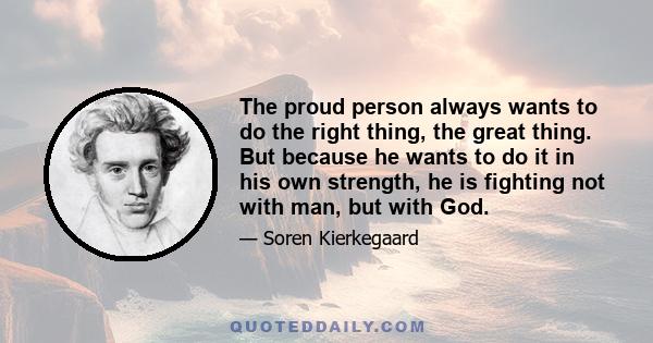 The proud person always wants to do the right thing, the great thing. But because he wants to do it in his own strength, he is fighting not with man, but with God.