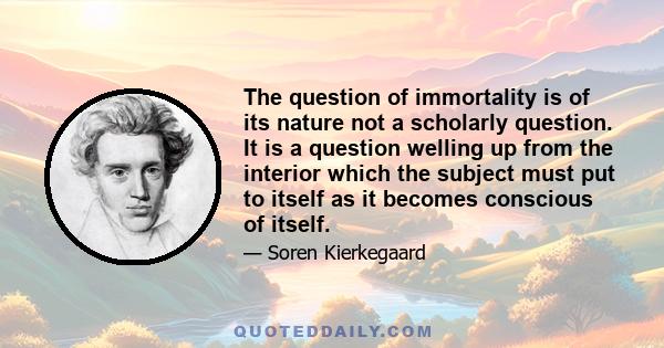 The question of immortality is of its nature not a scholarly question. It is a question welling up from the interior which the subject must put to itself as it becomes conscious of itself.