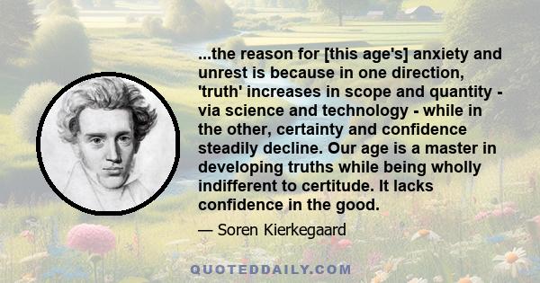 ...the reason for [this age's] anxiety and unrest is because in one direction, 'truth' increases in scope and quantity - via science and technology - while in the other, certainty and confidence steadily decline. Our