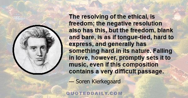 The resolving of the ethical, is freedom; the negative resolution also has this, but the freedom, blank and bare, is as if tongue-tied, hard to express, and generally has something hard in its nature. Falling in love,