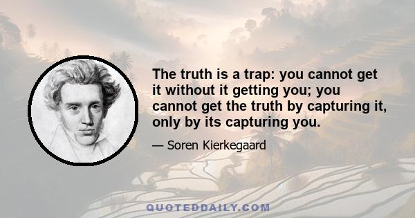 The truth is a trap: you cannot get it without it getting you; you cannot get the truth by capturing it, only by its capturing you.