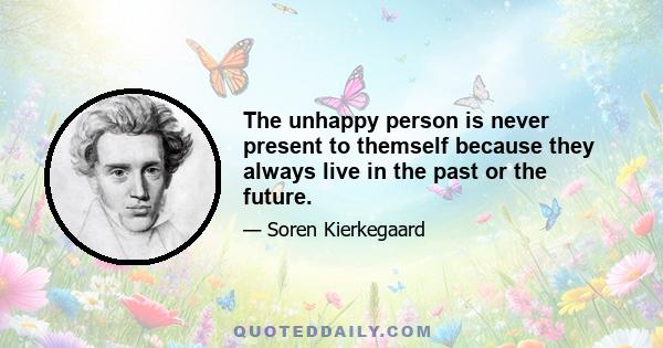 The unhappy person is never present to themself because they always live in the past or the future.