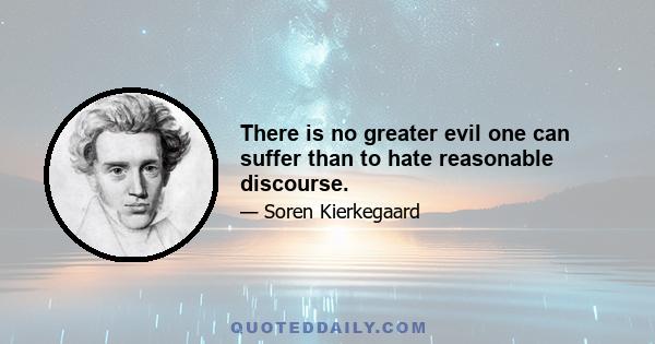 There is no greater evil one can suffer than to hate reasonable discourse.