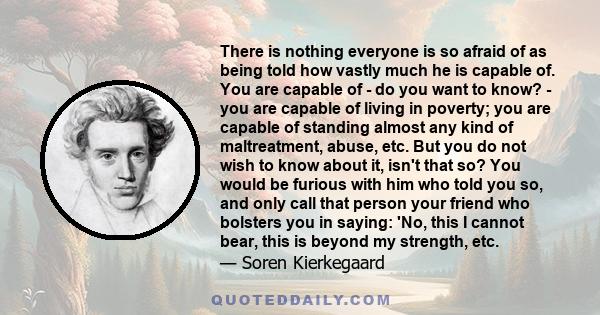 There is nothing everyone is so afraid of as being told how vastly much he is capable of. You are capable of - do you want to know? - you are capable of living in poverty; you are capable of standing almost any kind of