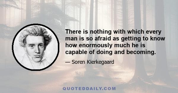 There is nothing with which every man is so afraid as getting to know how enormously much he is capable of doing and becoming.