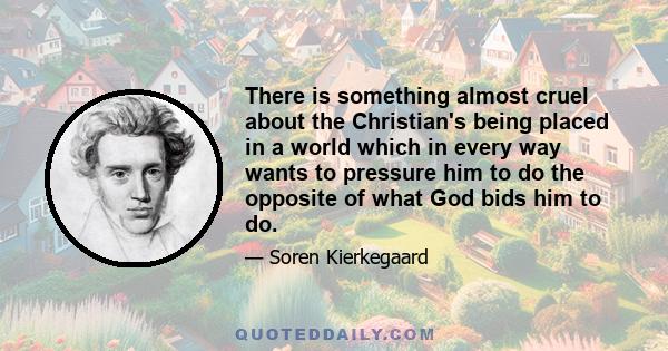 There is something almost cruel about the Christian's being placed in a world which in every way wants to pressure him to do the opposite of what God bids him to do.