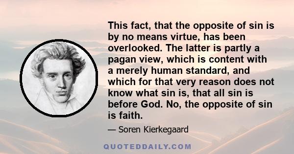 This fact, that the opposite of sin is by no means virtue, has been overlooked. The latter is partly a pagan view, which is content with a merely human standard, and which for that very reason does not know what sin is, 