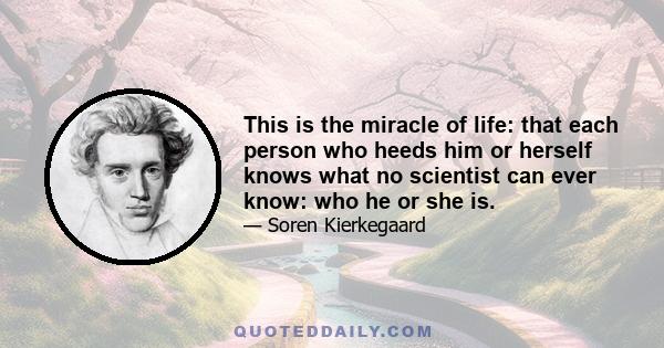 This is the miracle of life: that each person who heeds him or herself knows what no scientist can ever know: who he or she is.