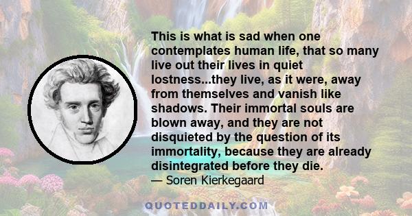 This is what is sad when one contemplates human life, that so many live out their lives in quiet lostness...they live, as it were, away from themselves and vanish like shadows. Their immortal souls are blown away, and