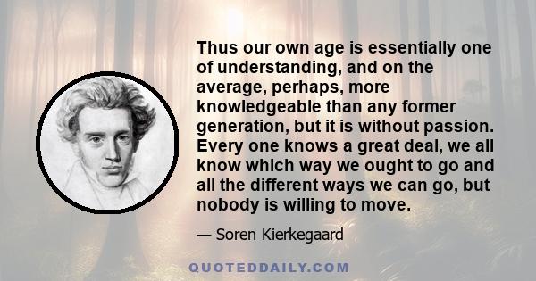 Thus our own age is essentially one of understanding, and on the average, perhaps, more knowledgeable than any former generation, but it is without passion. Every one knows a great deal, we all know which way we ought